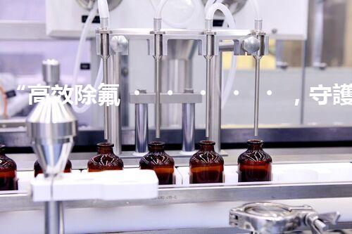 “高效除氟，守護(hù)碧水藍(lán)天——廢水中氟離子處理新篇章”